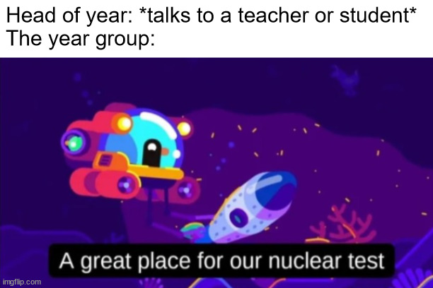 A great place for our nuclear test | Head of year: *talks to a teacher or student*
The year group: | image tagged in a great place for our nuclear test | made w/ Imgflip meme maker