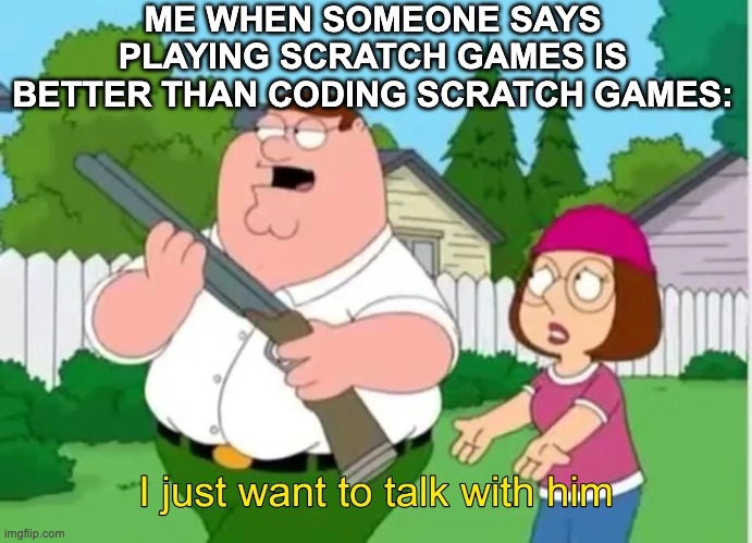 I just want to talk with him | ME WHEN SOMEONE SAYS PLAYING SCRATCH GAMES IS BETTER THAN CODING SCRATCH GAMES: | image tagged in i just want to talk with him | made w/ Imgflip meme maker