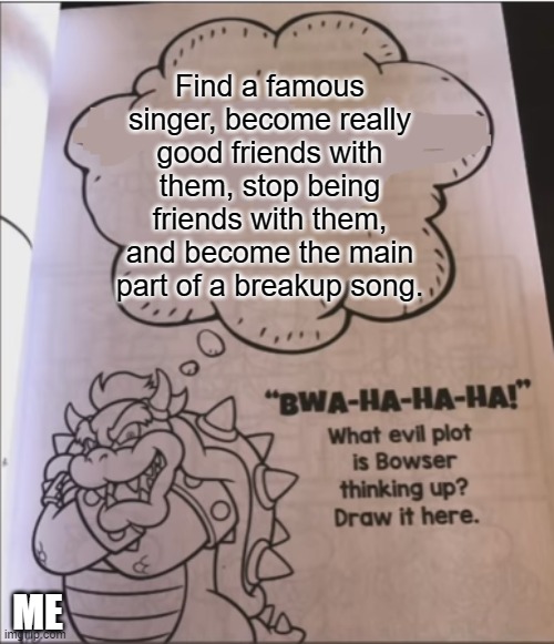 Hehehe.... Might just have to do this with Taylor Swift | Find a famous singer, become really good friends with them, stop being friends with them, and become the main part of a breakup song. ME | image tagged in bowser evil plot | made w/ Imgflip meme maker