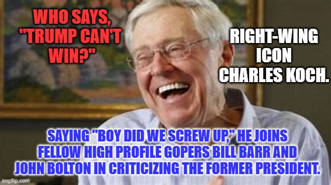 Koch's "Americans For Prosperity." is running anti-Trump ads and looking for a new candidate. | RIGHT-WING ICON CHARLES KOCH. WHO SAYS,
"TRUMP CAN'T 
WIN?"; SAYING "BOY DID WE SCREW UP," HE JOINS FELLOW HIGH PROFILE GOPERS BILL BARR AND JOHN BOLTON IN CRITICIZING THE FORMER PRESIDENT. | image tagged in politics | made w/ Imgflip meme maker