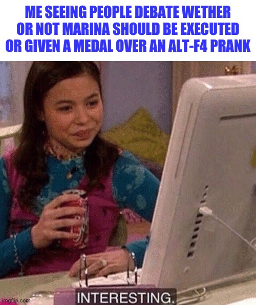 First we lost like half of our members because of summer and now this- | ME SEEING PEOPLE DEBATE WETHER OR NOT MARINA SHOULD BE EXECUTED OR GIVEN A MEDAL OVER AN ALT-F4 PRANK | image tagged in icarly interesting,memes | made w/ Imgflip meme maker