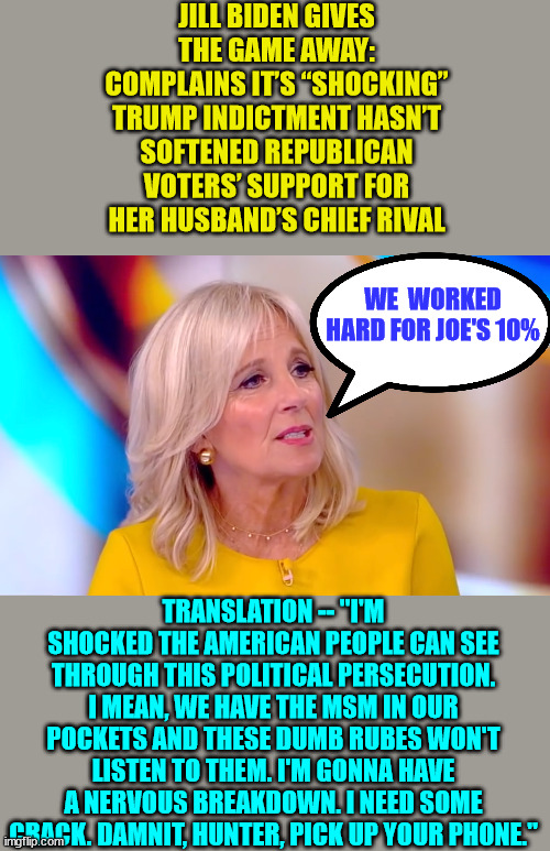 The Biden's worked hard for their grift...  If Trump gets re-elected they'll lose all that... | JILL BIDEN GIVES THE GAME AWAY: COMPLAINS IT’S “SHOCKING” TRUMP INDICTMENT HASN’T SOFTENED REPUBLICAN VOTERS’ SUPPORT FOR HER HUSBAND’S CHIEF RIVAL; WE  WORKED HARD FOR JOE'S 10%; TRANSLATION -- "I'M SHOCKED THE AMERICAN PEOPLE CAN SEE THROUGH THIS POLITICAL PERSECUTION. I MEAN, WE HAVE THE MSM IN OUR POCKETS AND THESE DUMB RUBES WON'T LISTEN TO THEM. I'M GONNA HAVE A NERVOUS BREAKDOWN. I NEED SOME CRACK. DAMNIT, HUNTER, PICK UP YOUR PHONE." | image tagged in biden,crime,family | made w/ Imgflip meme maker