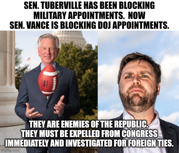I'm talking to you, Schumer. | SEN. TUBERVILLE HAS BEEN BLOCKING MILITARY APPOINTMENTS.  NOW SEN. VANCE IS BLOCKING DOJ APPOINTMENTS. THEY ARE ENEMIES OF THE REPUBLIC.  THEY MUST BE EXPELLED FROM CONGRESS IMMEDIATELY AND INVESTIGATED FOR FOREIGN TIES. | image tagged in tuberville,vance,against democracy,against the republic,against law and order,traitors | made w/ Imgflip meme maker