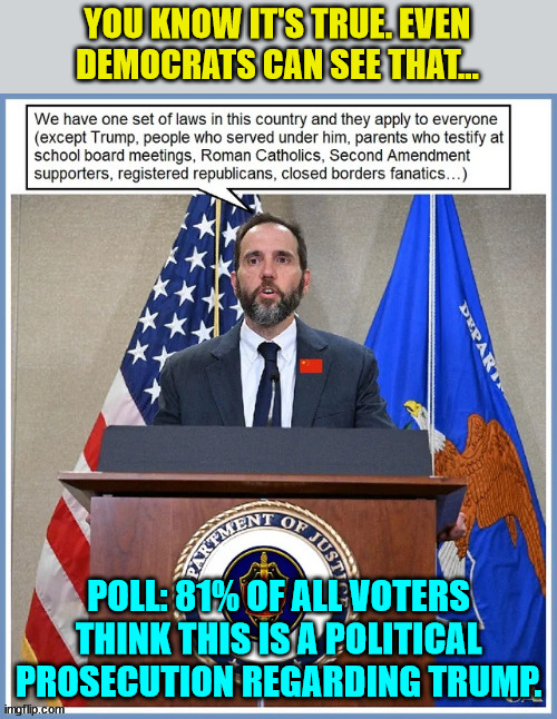 Even democrats acknowledge this... | YOU KNOW IT'S TRUE. EVEN DEMOCRATS CAN SEE THAT... POLL: 81% OF ALL VOTERS THINK THIS IS A POLITICAL PROSECUTION REGARDING TRUMP. | image tagged in crooked,biden,doj,double standards | made w/ Imgflip meme maker