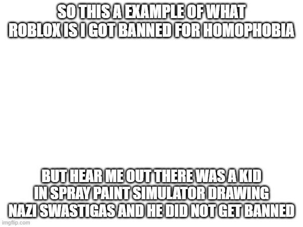 seriously | SO THIS A EXAMPLE OF WHAT ROBLOX IS I GOT BANNED FOR HOMOPHOBIA; BUT HEAR ME OUT THERE WAS A KID IN SPRAY PAINT SIMULATOR DRAWING NAZI SWASTIGAS AND HE DID NOT GET BANNED | image tagged in why must you hurt me in this way | made w/ Imgflip meme maker