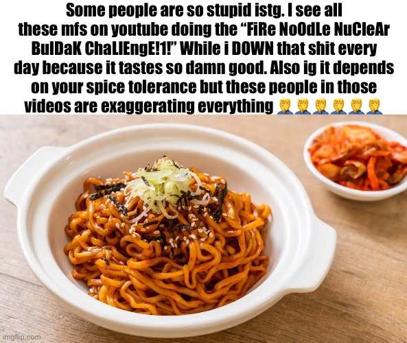 BULDAK IS NOT SPICY. YOU ARE AN IDIOT | Some people are so stupid istg. I see all these mfs on youtube doing the “FiRe NoOdLe NuCleAr BulDaK ChaLlEngE!1!” While i DOWN that shit every day because it tastes so damn good. Also ig it depends on your spice tolerance but these people in those videos are exaggerating everything 🤦‍♂️🤦‍♂️🤦‍♂️🤦‍♂️🤦‍♂️🤦‍♂️ | made w/ Imgflip meme maker