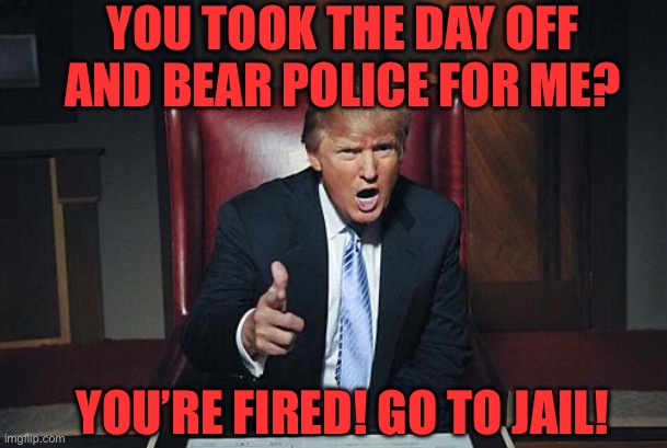Donald Trump You're Fired | YOU’RE FIRED! GO TO JAIL! YOU TOOK THE DAY OFF AND BEAR POLICE FOR ME? | image tagged in donald trump you're fired | made w/ Imgflip meme maker