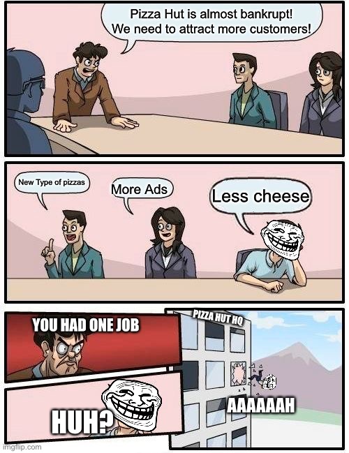 Boardroom meeting suggestion | Pizza Hut is almost bankrupt! We need to attract more customers! New Type of pizzas; Less cheese; More Ads; YOU HAD ONE JOB; PIZZA HUT HQ; AAAAAAH; HUH? | image tagged in memes,boardroom meeting suggestion | made w/ Imgflip meme maker