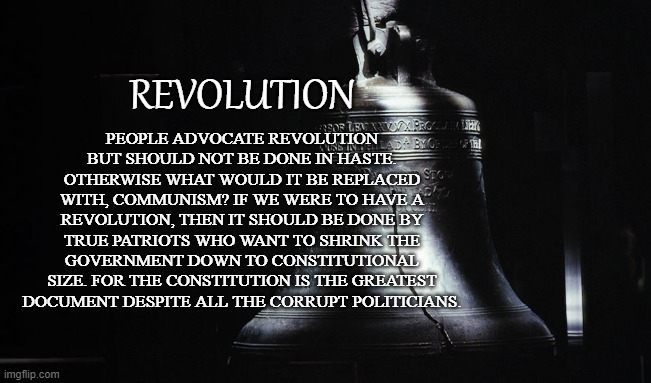 LET FREEDOM RING! | REVOLUTION; PEOPLE ADVOCATE REVOLUTION BUT SHOULD NOT BE DONE IN HASTE. OTHERWISE WHAT WOULD IT BE REPLACED WITH, COMMUNISM? IF WE WERE TO HAVE A REVOLUTION, THEN IT SHOULD BE DONE BY TRUE PATRIOTS WHO WANT TO SHRINK THE GOVERNMENT DOWN TO CONSTITUTIONAL SIZE. FOR THE CONSTITUTION IS THE GREATEST DOCUMENT DESPITE ALL THE CORRUPT POLITICIANS. | image tagged in revolution,liberty,tyranny,us constitution,patriots,freedom | made w/ Imgflip meme maker