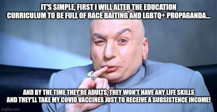 Doctor Indoctrination, I didn't spend 10 years in... | IT'S SIMPLE, FIRST I WILL ALTER THE EDUCATION CURRICULUM TO BE FULL OF RACE BAITING AND LGBTQ+ PROPAGANDA... AND BY THE TIME THEY'RE ADULTS, THEY WON'T HAVE ANY LIFE SKILLS AND THEY'LL TAKE MY COVID VACCINES JUST TO RECEIVE A SUBSISTENCE INCOME! | image tagged in doctor evil | made w/ Imgflip meme maker