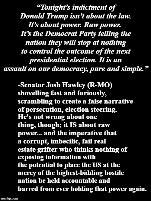 I've never seen so many "law-and-order" GOPers publicly prove that's just a convenient whip to use on the rubes... | “Tonight’s indictment of Donald Trump isn’t about the law. It’s about power. Raw power.  It’s the Democrat Party telling the nation they will stop at nothing to control the outcome of the next presidential election. It is an assault on our democracy, pure and simple.”; -Senator Josh Hawley (R-MO) shovelling fast and furiously, scrambling to create a false narrative of persecution, election steering. He's not wrong about one thing, though; it IS about raw power... and the imperative that a corrupt, imbecilic, fail real estate grifter who thinks nothing of; exposing information with the potential to place the US at the mercy of the highest-bidding hostile nation be held accountable and barred from ever holding that power again. | image tagged in double long black template | made w/ Imgflip meme maker