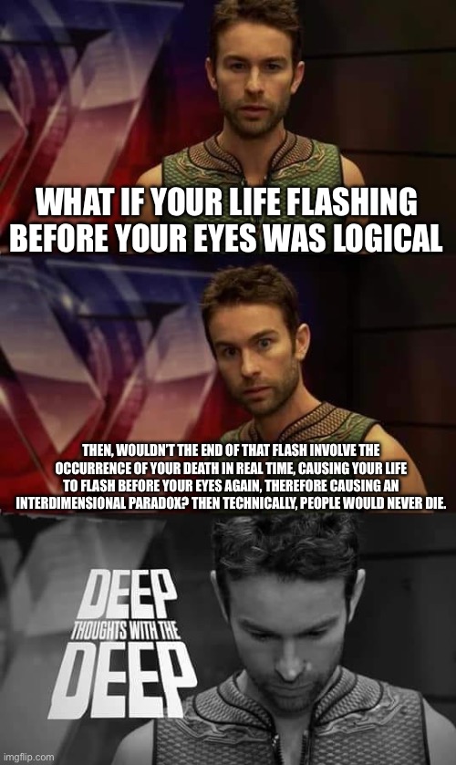 This was a shower thought | WHAT IF YOUR LIFE FLASHING BEFORE YOUR EYES WAS LOGICAL; THEN, WOULDN’T THE END OF THAT FLASH INVOLVE THE OCCURRENCE OF YOUR DEATH IN REAL TIME, CAUSING YOUR LIFE TO FLASH BEFORE YOUR EYES AGAIN, THEREFORE CAUSING AN INTERDIMENSIONAL PARADOX? THEN TECHNICALLY, PEOPLE WOULD NEVER DIE. | image tagged in deep thoughts with the deep | made w/ Imgflip meme maker