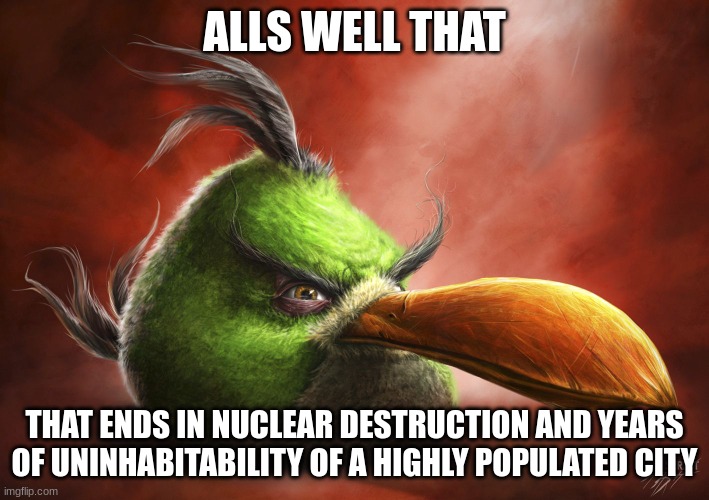 angry bird | ALLS WELL THAT; THAT ENDS IN NUCLEAR DESTRUCTION AND YEARS OF UNINHABITABILITY OF A HIGHLY POPULATED CITY | image tagged in realistic angry bird,memes,triangles are sharp,shitpost | made w/ Imgflip meme maker