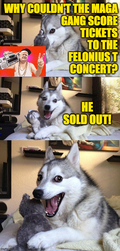 Felonius T 2. | WHY COULDN'T THE MAGA
GANG SCORE
TICKETS
TO THE
FELONIUS T
CONCERT? HE SOLD OUT! | image tagged in memes,bad pun dog,trump,sell out | made w/ Imgflip meme maker