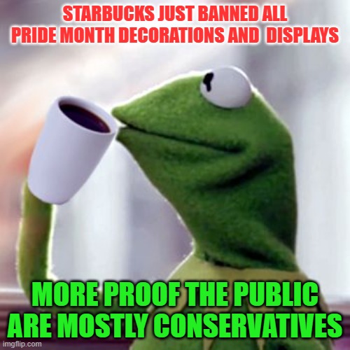 Kermit drinking coffee | STARBUCKS JUST BANNED ALL PRIDE MONTH DECORATIONS AND  DISPLAYS; MORE PROOF THE PUBLIC ARE MOSTLY CONSERVATIVES | image tagged in kermit drinking coffee | made w/ Imgflip meme maker