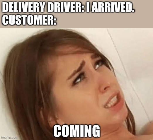 Youre going to make me | DELIVERY DRIVER: I ARRIVED.
CUSTOMER:; COMING | image tagged in youre going to make me,delivery | made w/ Imgflip meme maker