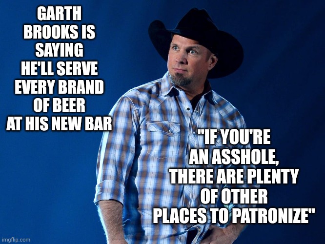 Now THAT'S A True Oklahoma Republicans Point Of View! | GARTH BROOKS IS SAYING HE'LL SERVE EVERY BRAND OF BEER AT HIS NEW BAR; "IF YOU'RE AN ASSHOLE, THERE ARE PLENTY OF OTHER PLACES TO PATRONIZE" | image tagged in garth brooks,real republican,bud light,real republicans vs maga,ultra mega magadonian terrorists,memes | made w/ Imgflip meme maker