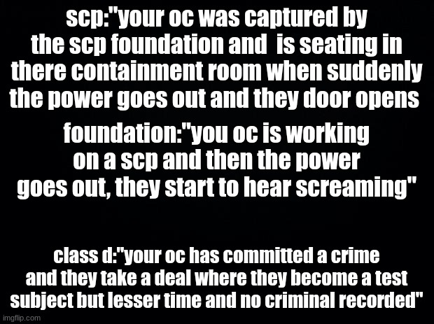 simple scp rp | scp:"your oc was captured by the scp foundation and  is seating in there containment room when suddenly the power goes out and they door opens; foundation:"you oc is working on a scp and then the power goes out, they start to hear screaming"; class d:"your oc has committed a crime and they take a deal where they become a test subject but lesser time and no criminal recorded" | image tagged in black background,no op | made w/ Imgflip meme maker