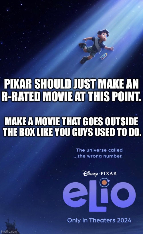 They’ve gone from groundbreaking to formulaic.  Something needs to spice up. | PIXAR SHOULD JUST MAKE AN R-RATED MOVIE AT THIS POINT. MAKE A MOVIE THAT GOES OUTSIDE  THE BOX LIKE YOU GUYS USED TO DO. | made w/ Imgflip meme maker