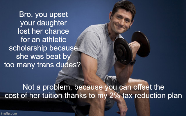 Paul Ryan Lifting | Bro, you upset your daughter lost her chance for an athletic scholarship because she was beat by too many trans dudes? Not a problem, because you can offset the cost of her tuition thanks to my 2% tax reduction plan | image tagged in paul ryan lifting | made w/ Imgflip meme maker