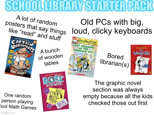 Back in the Good Old Days | SCHOOL LIBRARY STARTER PACK; Old PCs with big, loud, clicky keyboards; A lot of random posters that say things like “read” and stuff; A bunch of wooden tables; Bored librarian(s); The graphic novel section was always empty because all the kids checked those out first; One random person playing Cool Math Games | image tagged in school meme,relatable,nostalgia,captain underpants,diary of a wimpy kid,books | made w/ Imgflip meme maker