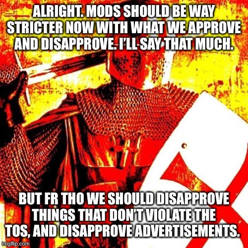 Deep Fried Crusader | ALRIGHT. MODS SHOULD BE WAY STRICTER NOW WITH WHAT WE APPROVE AND DISAPPROVE. I’LL SAY THAT MUCH. BUT FR THO WE SHOULD DISAPPROVE THINGS THAT DON’T VIOLATE THE TOS, AND DISAPPROVE ADVERTISEMENTS. | image tagged in deep fried crusader | made w/ Imgflip meme maker