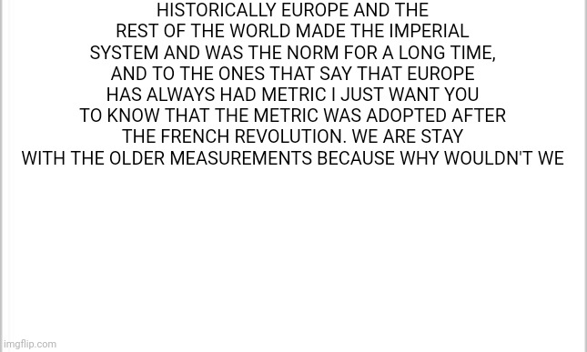 white background | HISTORICALLY EUROPE AND THE REST OF THE WORLD MADE THE IMPERIAL SYSTEM AND WAS THE NORM FOR A LONG TIME, AND TO THE ONES THAT SAY THAT EUROPE HAS ALWAYS HAD METRIC I JUST WANT YOU TO KNOW THAT THE METRIC WAS ADOPTED AFTER THE FRENCH REVOLUTION. WE ARE STAY WITH THE OLDER MEASUREMENTS BECAUSE WHY WOULDN'T WE | image tagged in white background | made w/ Imgflip meme maker