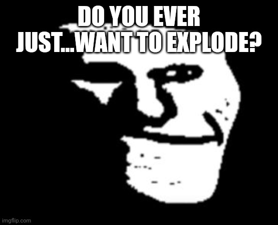 Depressed Troll Face | DO YOU EVER JUST...WANT TO EXPLODE? | image tagged in depressed troll face | made w/ Imgflip meme maker