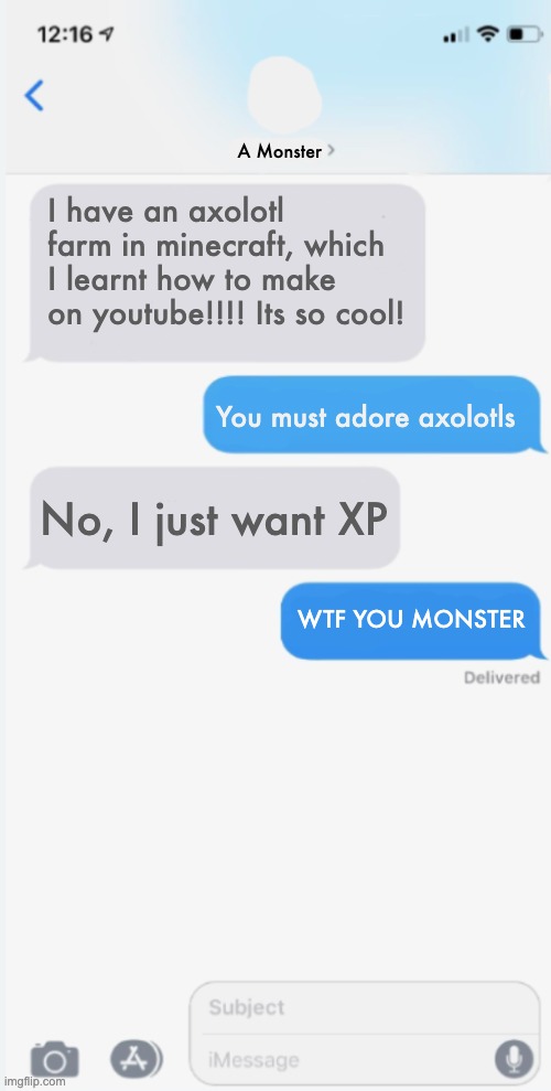 Missing axolotl | A Monster; I have an axolotl farm in minecraft, which I learnt how to make on youtube!!!! Its so cool! You must adore axolotls; No, I just want XP; WTF YOU MONSTER | image tagged in blank messages template | made w/ Imgflip meme maker