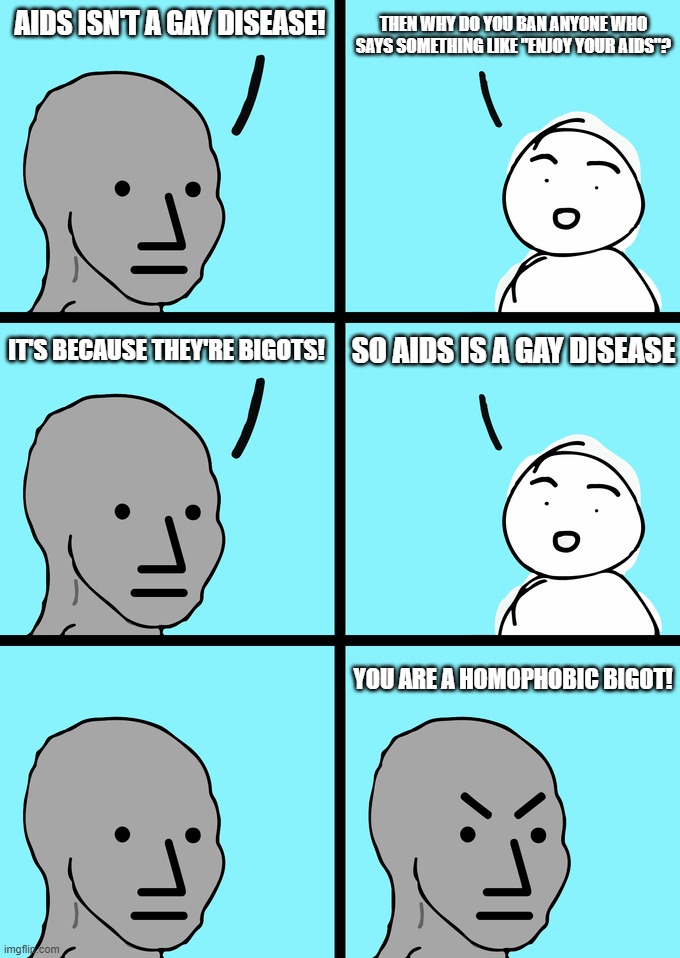 "AIDS Isn't a Gay Disease!" | THEN WHY DO YOU BAN ANYONE WHO SAYS SOMETHING LIKE "ENJOY YOUR AIDS"? AIDS ISN'T A GAY DISEASE! IT'S BECAUSE THEY'RE BIGOTS! SO AIDS IS A GAY DISEASE; YOU ARE A HOMOPHOBIC BIGOT! | image tagged in aids,lgbtq,lgbt,gay,homophobic,bigot | made w/ Imgflip meme maker
