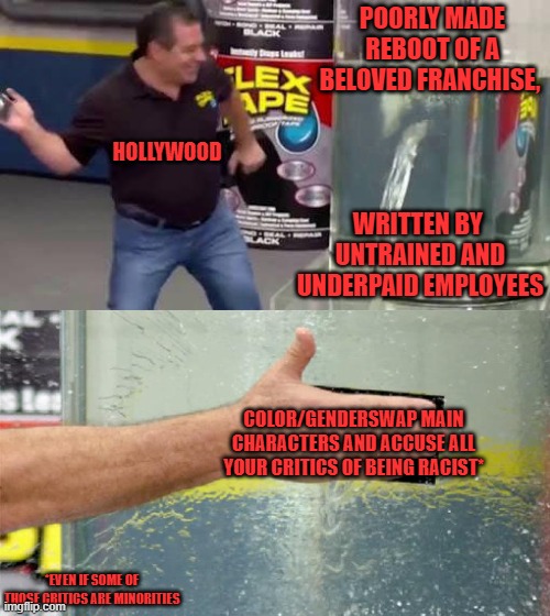 It's really cowardly that these Hollywood producers hide behind some minority actor or actress like some kind of human shield. | POORLY MADE REBOOT OF A BELOVED FRANCHISE, HOLLYWOOD; WRITTEN BY 
UNTRAINED AND UNDERPAID EMPLOYEES; COLOR/GENDERSWAP MAIN CHARACTERS AND ACCUSE ALL YOUR CRITICS OF BEING RACIST*; *EVEN IF SOME OF THOSE CRITICS ARE MINORITIES | image tagged in flex tape,scumbag hollywood,cowards,scumbag job market,political correctness,reboot | made w/ Imgflip meme maker