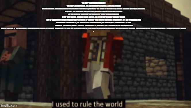 I used to rule the world | THE FIRST TIME YOU VENTURED INTO THE GAME'S BLOCKY WORLD, THE EXCITEMENT OF EXPLORING A LIMITLESS TERRAIN AND DISCOVERING HIDDEN TREASURES. BUILDING YOUR FIRST SHELTER, WITH ONLY THE SOUND OF YOUR PICKAXE ECHOING THROUGH THE EMPTY LANDSCAPE.

REMEMBER THE JOY OF CRAFTING YOUR FIRST DIAMOND SWORD, FEELING UNSTOPPABLE AS YOU FACED THE MONSTERS THAT ROAMED THE NIGHT. THE ENDLESS HOURS SPENT WITH FRIENDS, BUILDING GRAND CASTLES AND CITIES THAT REACHED TOWARDS THE SKY.

BUT AS THE MEMORIES WASH OVER YOU, THERE'S A TWINGE OF SADNESS. THE MOMENTS THAT YOU'LL NEVER FORGET, BUT CAN NEVER RELIVE. THE FRIENDS WHO HAVE MOVED ON, THE SERVERS THAT HAVE SHUT DOWN, THE WORLDS THAT HAVE BEEN LOST TO TIME.

YET EVEN IN THE SADNESS, THERE'S A BEAUTY. THE MEMORIES OF MINECRAFT ARE A REMINDER OF THE JOYS OF CREATION AND EXPLORATION, OF THE FRIENDSHIPS FORGED THROUGH SHARED EXPERIENCES. AND THOUGH THE GAME MAY NO LONGER HOLD THE SAME MAGIC IT ONCE DID, THE MEMORIES WILL FOREVER BE A TREASURE, A REMINDER OF A TIME WHEN ANYTHING WAS POSSIBLE IN A BLOCKY WORLD.

-- | image tagged in i used to rule the world | made w/ Imgflip meme maker