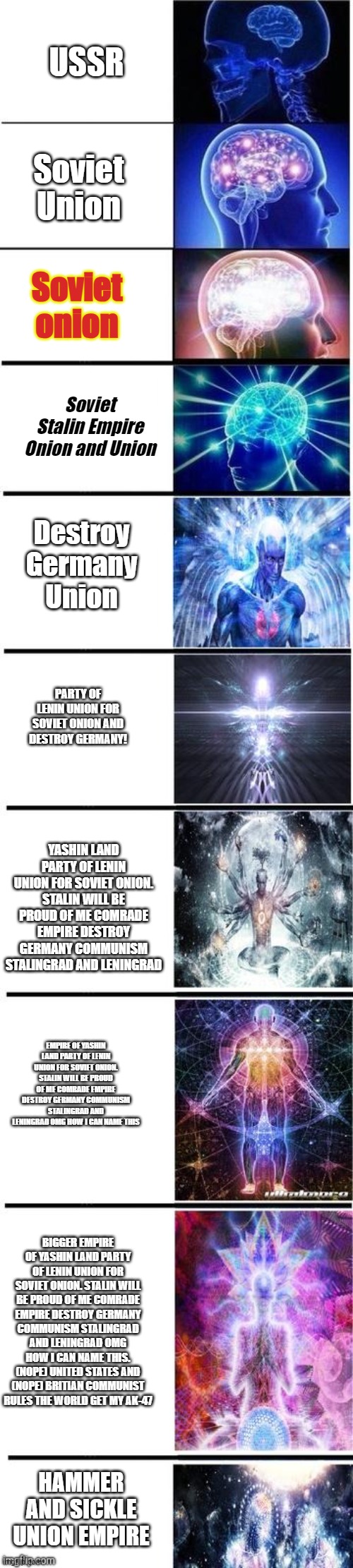 How to spell soviet union otherway | USSR; Soviet Union; Soviet onion; Soviet Stalin Empire Onion and Union; Destroy Germany Union; PARTY OF LENIN UNION FOR SOVIET ONION AND DESTROY GERMANY! YASHIN LAND PARTY OF LENIN UNION FOR SOVIET ONION. STALIN WILL BE PROUD OF ME COMRADE EMPIRE DESTROY GERMANY COMMUNISM STALINGRAD AND LENINGRAD; EMPIRE OF YASHIN LAND PARTY OF LENIN UNION FOR SOVIET ONION. STALIN WILL BE PROUD OF ME COMRADE EMPIRE DESTROY GERMANY COMMUNISM STALINGRAD AND LENINGRAD OMG HOW I CAN NAME THIS; BIGGER EMPIRE OF YASHIN LAND PARTY OF LENIN UNION FOR SOVIET ONION. STALIN WILL BE PROUD OF ME COMRADE EMPIRE DESTROY GERMANY COMMUNISM STALINGRAD AND LENINGRAD OMG HOW I CAN NAME THIS. (NOPE) UNITED STATES AND (NOPE) BRITIAN COMMUNIST RULES THE WORLD GET MY AK-47; HAMMER AND SICKLE UNION EMPIRE | image tagged in expanding brain 10 panel | made w/ Imgflip meme maker