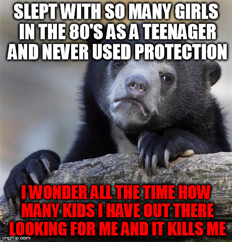 Confession Bear | SLEPT WITH SO MANY GIRLS IN THE 80'S AS A TEENAGER AND NEVER USED PROTECTION I WONDER ALL THE TIME HOW MANY KIDS I HAVE OUT THERE LOOKING FO | image tagged in memes,confession bear,AdviceAnimals | made w/ Imgflip meme maker