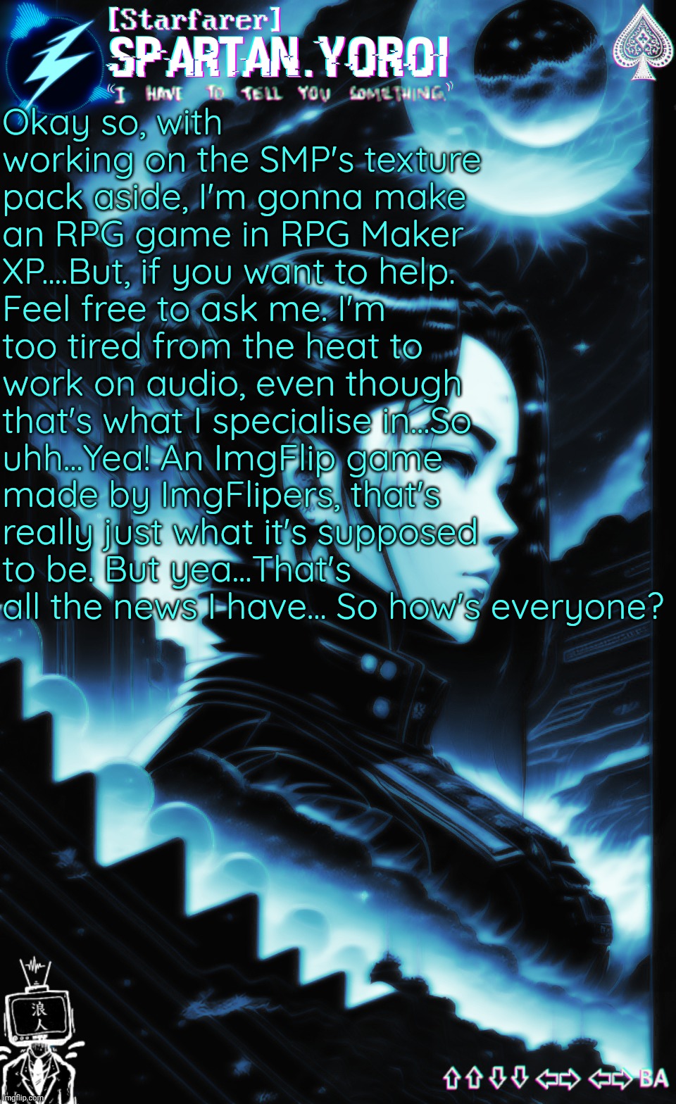 Don't ask me about the books I'm writing though.... | Okay so, with working on the SMP's texture pack aside, I'm gonna make an RPG game in RPG Maker XP....But, if you want to help. Feel free to ask me. I'm too tired from the heat to work on audio, even though that's what I specialise in...So uhh...Yea! An ImgFlip game made by ImgFlipers, that's really just what it's supposed to be. But yea...That's all the news I have... So how's everyone? | made w/ Imgflip meme maker