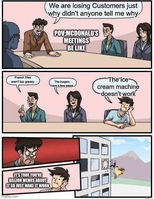 Boardroom Meeting Suggestion | We are losing Customers just why didn’t anyone tell me why; POV:MCDONALD’S MEETINGS BE LIKE; The ice cream machine doesn’t work; French fries aren’t too greasy; The burgers have a less sauce; IT’S TRUE YOU’RE BILLION MEMES ABOUT IT SO JUST MAKE IT WORK | image tagged in memes,boardroom meeting suggestion | made w/ Imgflip meme maker