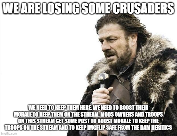 Our troops morale is low, we need to keep the morale high so they won't leave the army. KEEP OTHERS MORALE HIGH WE NEED THE TROO | WE ARE LOSING SOME CRUSADERS; WE NEED TO KEEP THEM HERE, WE NEED TO BOOST THEIR MORALE TO KEEP THEM ON THE STREAM, MODS OWNERS AND TROOPS ON THIS STREAM GET SOME POST TO BOOST MORALE TO KEEP THE TROOPS ON THE STREAM AND TO KEEP IMGFLIP SAFE FROM THE DAM HERITICS | image tagged in memes,brace yourselves x is coming | made w/ Imgflip meme maker