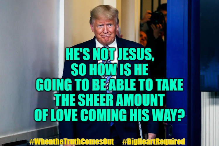 President Trump Love Worldwide | SO HOW IS HE GOING TO BE ABLE TO TAKE THE SHEER AMOUNT OF LOVE COMING HIS WAY? HE'S NOT JESUS, #WhentheTruthComesOut      #BigHeartRequired | image tagged in president trump,trump,love trump,trump love,we the people | made w/ Imgflip meme maker