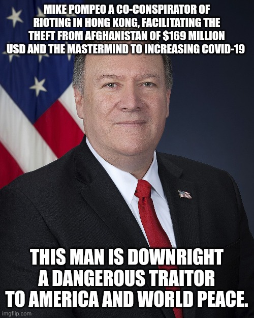 Mike Pompeo dangerous man | MIKE POMPEO A CO-CONSPIRATOR OF RIOTING IN HONG KONG, FACILITATING THE THEFT FROM AFGHANISTAN OF $169 MILLION USD AND THE MASTERMIND TO INCREASING COVID-19; THIS MAN IS DOWNRIGHT A DANGEROUS TRAITOR TO AMERICA AND WORLD PEACE. | image tagged in terrorist,donald trump approves,clown,republicans,afghanistan,china | made w/ Imgflip meme maker