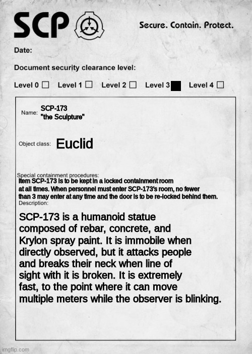 title | SCP-173
"the Sculpture"; Euclid; Item SCP-173 is to be kept in a locked containment room at all times. When personnel must enter SCP-173's room, no fewer than 3 may enter at any time and the door is to be re-locked behind them. SCP-173 is a humanoid statue composed of rebar, concrete, and Krylon spray paint. It is immobile when directly observed, but it attacks people and breaks their neck when line of sight with it is broken. It is extremely fast, to the point where it can move multiple meters while the observer is blinking. | image tagged in scp document | made w/ Imgflip meme maker