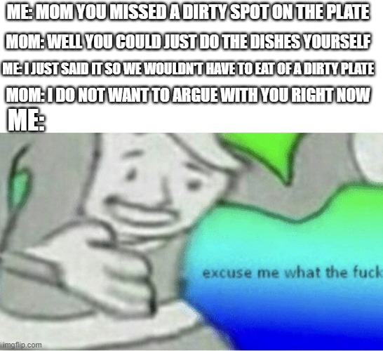 WTF PARENTS OF THE WORLD!?! | ME: MOM YOU MISSED A DIRTY SPOT ON THE PLATE; MOM: WELL YOU COULD JUST DO THE DISHES YOURSELF; ME: I JUST SAID IT SO WE WOULDN'T HAVE TO EAT OF A DIRTY PLATE; MOM: I DO NOT WANT TO ARGUE WITH YOU RIGHT NOW; ME: | image tagged in excuse me wtf blank template | made w/ Imgflip meme maker
