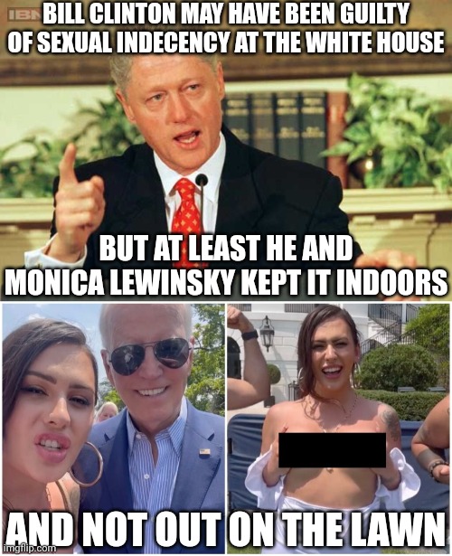 Maybe I'm setting the bar low but Bill Clinton is more of a decent person than Joe Biden | BILL CLINTON MAY HAVE BEEN GUILTY OF SEXUAL INDECENCY AT THE WHITE HOUSE; BUT AT LEAST HE AND MONICA LEWINSKY KEPT IT INDOORS; AND NOT OUT ON THE LAWN | image tagged in bill clinton - sexual relations,joe biden,democrats,stupid liberals,national embarrassment,indecency | made w/ Imgflip meme maker