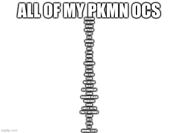 there's more since melmezor gave me all his ocs (he has ALOT) | ALL OF MY PKMN OCS; SYLCEON
GLAVEON
SPARK
WYNTER 
LEAFE
EVA
UMBRIA
SYLVIA
JOLT
FLAME
AQUA
FLARE
SAMISHII
LEROY
GLACE
MR STAR
EVAN
MELMEZOR
DEATH
BIG CHUNGUS
GRIM
SHADOW DEATH
WARLORD
BORB
COFFEE DITTO
PARTY COTTONEE
CINDI
EVEL
EEVIA
EVE
NORMAL EEVEE | made w/ Imgflip meme maker