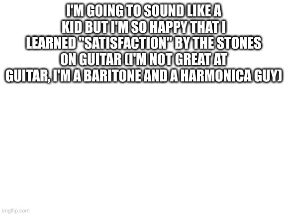 Not my first guitar riff, but one of my favorites | I'M GOING TO SOUND LIKE A KID BUT I'M SO HAPPY THAT I LEARNED "SATISFACTION" BY THE STONES ON GUITAR (I'M NOT GREAT AT GUITAR, I'M A BARITONE AND A HARMONICA GUY) | image tagged in blank white template | made w/ Imgflip meme maker