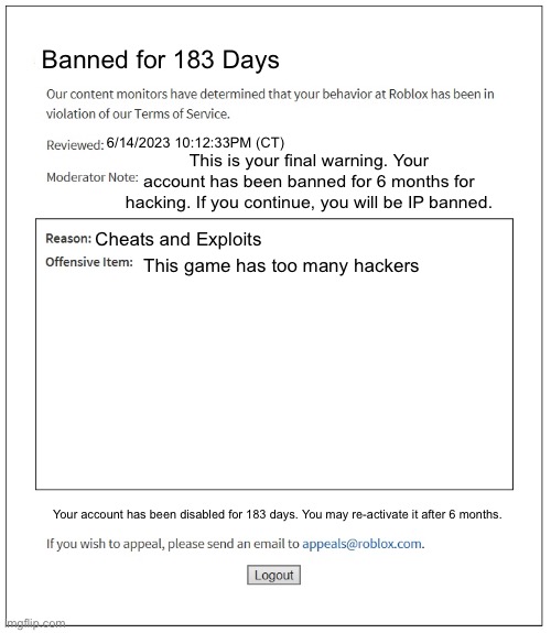 banned from ROBLOX | Banned for 183 Days; 6/14/2023 10:12:33PM (CT); This is your final warning. Your account has been banned for 6 months for hacking. If you continue, you will be IP banned. Cheats and Exploits; This game has too many hackers; Your account has been disabled for 183 days. You may re-activate it after 6 months. | image tagged in banned from roblox | made w/ Imgflip meme maker