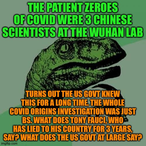Philosoraptor Meme | THE PATIENT ZEROES OF COVID WERE 3 CHINESE SCIENTISTS AT THE WUHAN LAB; TURNS OUT THE US GOVT KNEW THIS FOR A LONG TIME. THE WHOLE COVID ORIGINS INVESTIGATION WAS JUST BS. WHAT DOES TONY FAUCI, WHO HAS LIED TO HIS COUNTRY FOR 3 YEARS, SAY? WHAT DOES THE US GOVT AT LARGE SAY? | image tagged in memes,philosoraptor | made w/ Imgflip meme maker