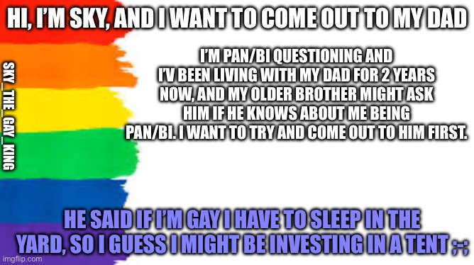 Should I come out to him yet? | HI, I’M SKY, AND I WANT TO COME OUT TO MY DAD; I’M PAN/BI QUESTIONING AND I’V BEEN LIVING WITH MY DAD FOR 2 YEARS NOW, AND MY OLDER BROTHER MIGHT ASK HIM IF HE KNOWS ABOUT ME BEING PAN/BI. I WANT TO TRY AND COME OUT TO HIM FIRST. SKY_THE_GAY_KING; HE SAID IF I’M GAY I HAVE TO SLEEP IN THE YARD, SO I GUESS I MIGHT BE INVESTING IN A TENT ;-; | image tagged in rainbow | made w/ Imgflip meme maker