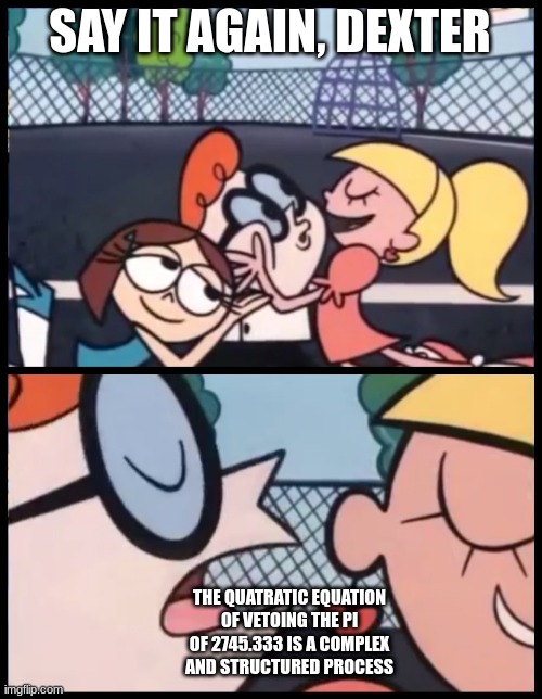 Say it Again, Dexter | SAY IT AGAIN, DEXTER; THE QUATRATIC EQUATION OF VETOING THE PI OF 2745.333 IS A COMPLEX AND STRUCTURED PROCESS | image tagged in memes,say it again dexter | made w/ Imgflip meme maker