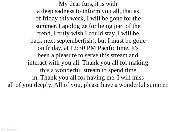 I will return. | My dear furs, it is with a deep sadness to inform you all, that as of friday this week, I will be gone for the summer. I apologize for being part of the trend, I truly wish I could stay. I will be back next september(ish), but I must be gone on friday, at 12:30 PM Pacific time. It's been a pleasure to serve this stream and interact with you all. Thank you all for making this a wonderful stream to spend time in. Thank you all for having me. I will miss all of you deeply. All of you, please have a wonderful summer. | made w/ Imgflip meme maker