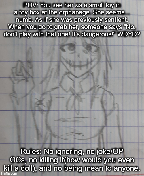 Woomy doll | POV: You see her as a small toy in a toy box at the orphanage. She seems... numb. As if she was previously sentient. When you go to grab her, someone says "No, don't play with that one! It's dangerous!" WDYD? Rules: No ignoring, no joke/OP OCs, no killing it(how would you even kill a doll), and no being mean to anyone. | image tagged in woomy doll | made w/ Imgflip meme maker